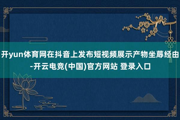 开yun体育网在抖音上发布短视频展示产物坐蓐经由-开云电竞(中国)官方网站 登录入口