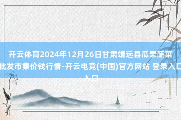 开云体育2024年12月26日甘肃靖远县瓜果蔬菜批发市集价钱行情-开云电竞(中国)官方网站 登录入口