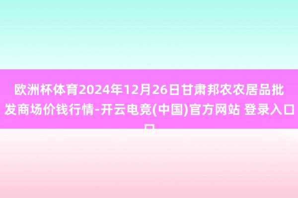 欧洲杯体育2024年12月26日甘肃邦农农居品批发商场价钱行情-开云电竞(中国)官方网站 登录入口