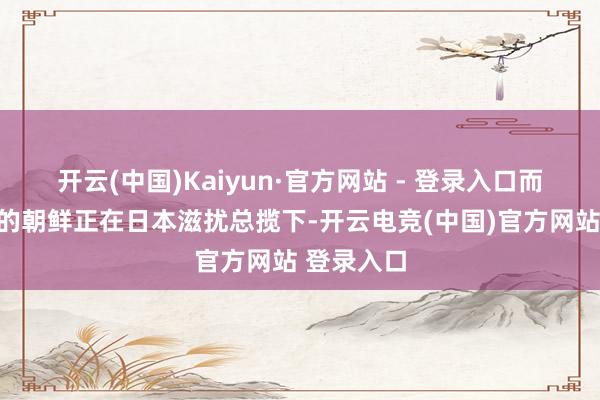 开云(中国)Kaiyun·官方网站 - 登录入口而这个时分的朝鲜正在日本滋扰总揽下-开云电竞(中国)官方网站 登录入口