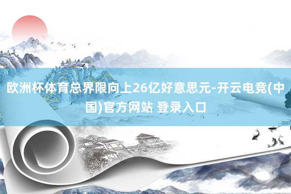 欧洲杯体育总界限向上26亿好意思元-开云电竞(中国)官方网站 登录入口