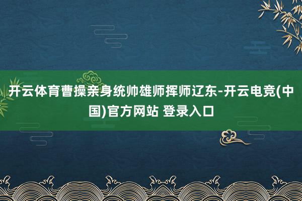 开云体育曹操亲身统帅雄师挥师辽东-开云电竞(中国)官方网站 登录入口