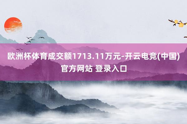 欧洲杯体育成交额1713.11万元-开云电竞(中国)官方网站 登录入口