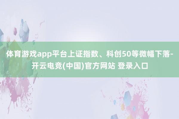 体育游戏app平台上证指数、科创50等微幅下落-开云电竞(中国)官方网站 登录入口
