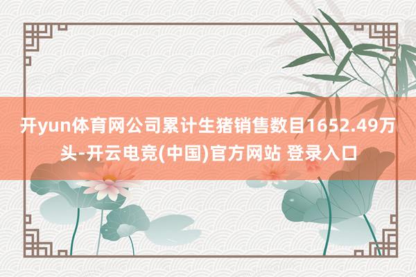 开yun体育网公司累计生猪销售数目1652.49万头-开云电竞(中国)官方网站 登录入口