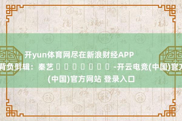 开yun体育网尽在新浪财经APP            						背负剪辑：秦艺 							-开云电竞(中国)官方网站 登录入口