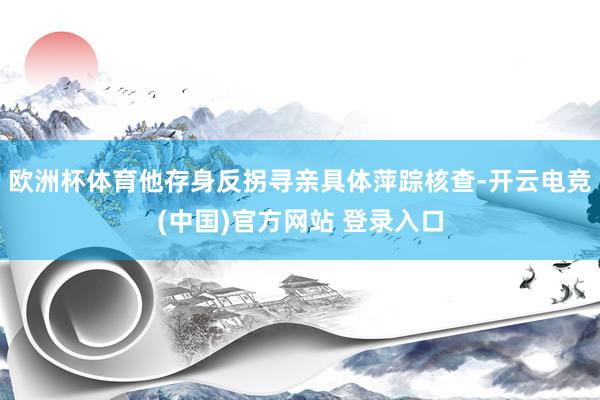 欧洲杯体育他存身反拐寻亲具体萍踪核查-开云电竞(中国)官方网站 登录入口