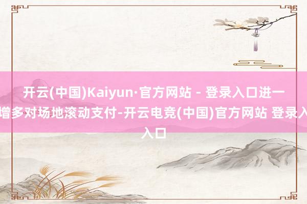 开云(中国)Kaiyun·官方网站 - 登录入口进一步增多对场地滚动支付-开云电竞(中国)官方网站 登录入口