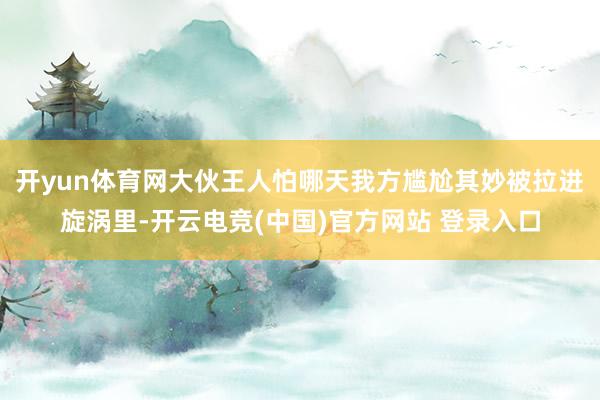 开yun体育网大伙王人怕哪天我方尴尬其妙被拉进旋涡里-开云电竞(中国)官方网站 登录入口
