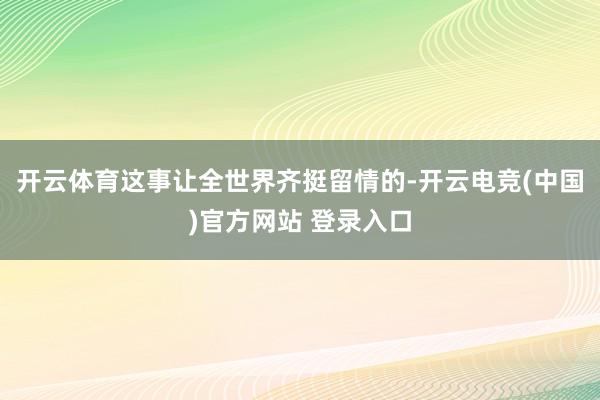 开云体育这事让全世界齐挺留情的-开云电竞(中国)官方网站 登录入口
