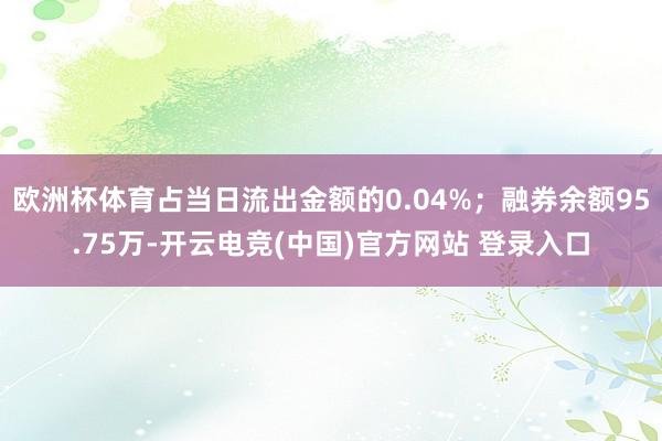 欧洲杯体育占当日流出金额的0.04%；融券余额95.75万-开云电竞(中国)官方网站 登录入口