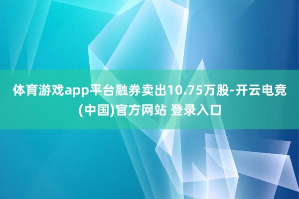 体育游戏app平台融券卖出10.75万股-开云电竞(中国)官方网站 登录入口