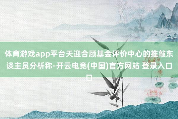 体育游戏app平台天迎合顾基金评价中心的推敲东谈主员分析称-开云电竞(中国)官方网站 登录入口