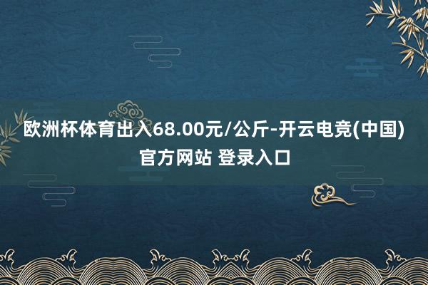 欧洲杯体育出入68.00元/公斤-开云电竞(中国)官方网站 登录入口