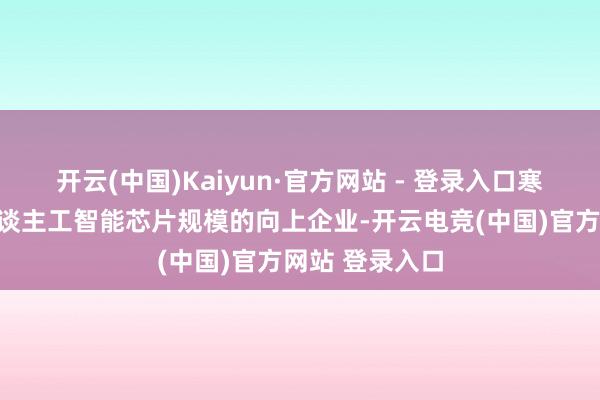 开云(中国)Kaiyun·官方网站 - 登录入口寒武纪：算作东谈主工智能芯片规模的向上企业-开云电竞(中国)官方网站 登录入口