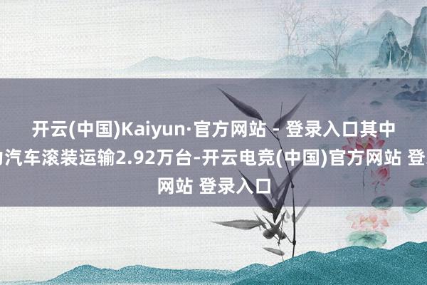 开云(中国)Kaiyun·官方网站 - 登录入口其中新动力汽车滚装运输2.92万台-开云电竞(中国)官方网站 登录入口