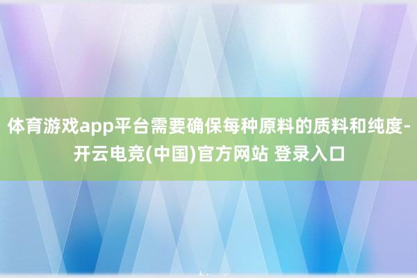 体育游戏app平台需要确保每种原料的质料和纯度-开云电竞(中国)官方网站 登录入口