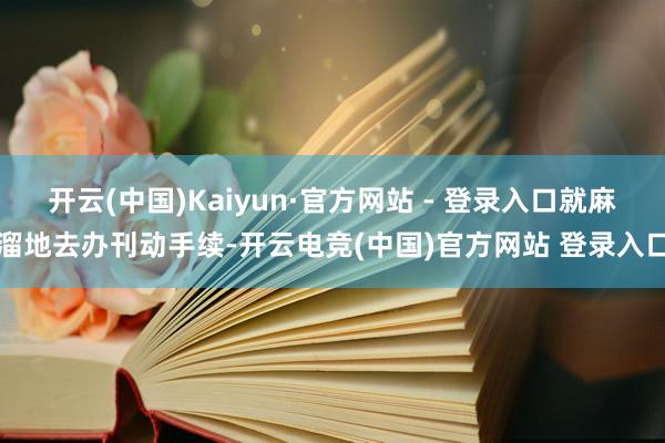 开云(中国)Kaiyun·官方网站 - 登录入口就麻溜地去办刊动手续-开云电竞(中国)官方网站 登录入口