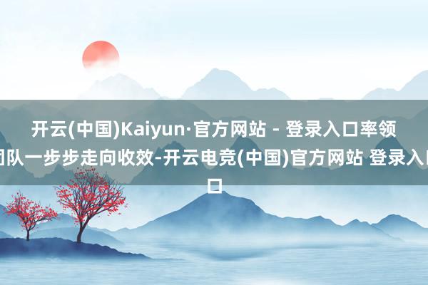 开云(中国)Kaiyun·官方网站 - 登录入口率领团队一步步走向收效-开云电竞(中国)官方网站 登录入口