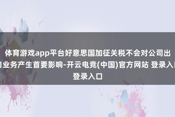 体育游戏app平台好意思国加征关税不会对公司出口业务产生首要影响-开云电竞(中国)官方网站 登录入口