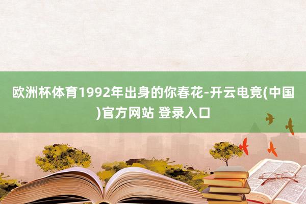 欧洲杯体育1992年出身的你春花-开云电竞(中国)官方网站 登录入口
