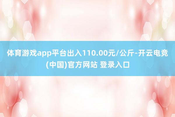 体育游戏app平台出入110.00元/公斤-开云电竞(中国)官方网站 登录入口