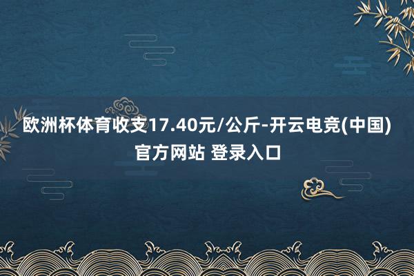 欧洲杯体育收支17.40元/公斤-开云电竞(中国)官方网站 登录入口