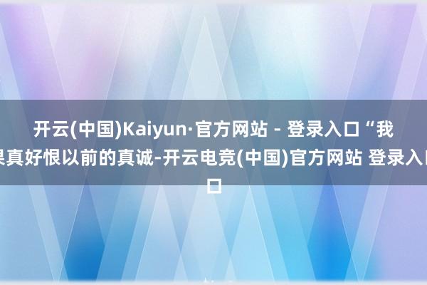 开云(中国)Kaiyun·官方网站 - 登录入口“我果真好恨以前的真诚-开云电竞(中国)官方网站 登录入口
