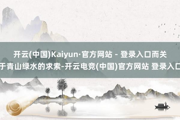 开云(中国)Kaiyun·官方网站 - 登录入口而关于青山绿水的求索-开云电竞(中国)官方网站 登录入口