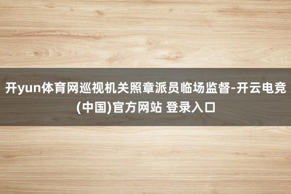 开yun体育网巡视机关照章派员临场监督-开云电竞(中国)官方网站 登录入口