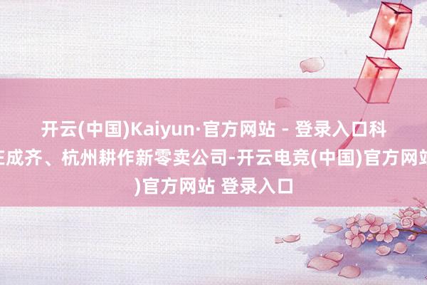 开云(中国)Kaiyun·官方网站 - 登录入口科大讯飞已在成齐、杭州耕作新零卖公司-开云电竞(中国)官方网站 登录入口