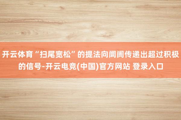 开云体育“扫尾宽松”的提法向阛阓传递出超过积极的信号-开云电竞(中国)官方网站 登录入口