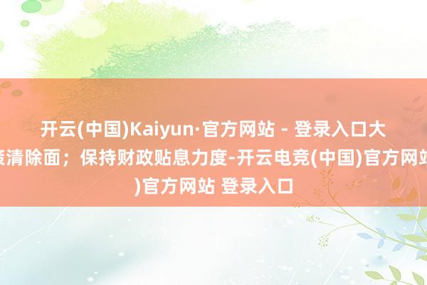 开云(中国)Kaiyun·官方网站 - 登录入口大幅提高政策清除面；保持财政贴息力度-开云电竞(中国)官方网站 登录入口