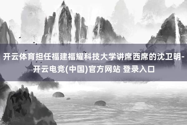 开云体育担任福建福耀科技大学讲席西席的沈卫明-开云电竞(中国)官方网站 登录入口