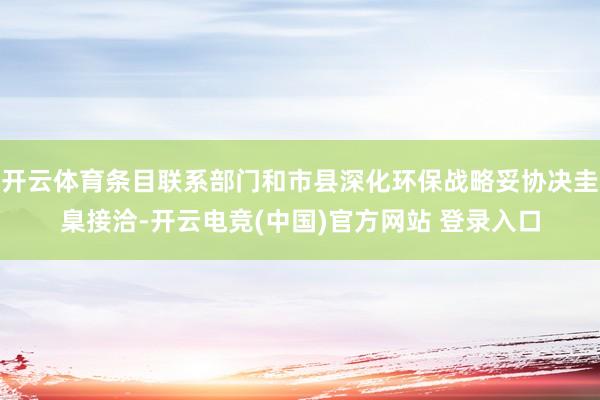开云体育条目联系部门和市县深化环保战略妥协决圭臬接洽-开云电竞(中国)官方网站 登录入口
