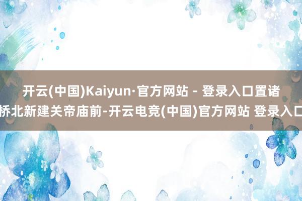 开云(中国)Kaiyun·官方网站 - 登录入口置诸桥北新建关帝庙前-开云电竞(中国)官方网站 登录入口