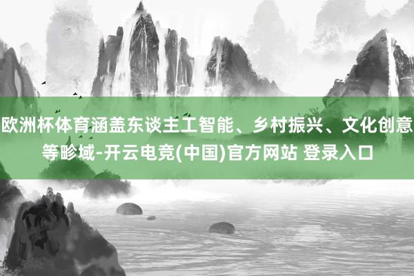 欧洲杯体育涵盖东谈主工智能、乡村振兴、文化创意等畛域-开云电竞(中国)官方网站 登录入口