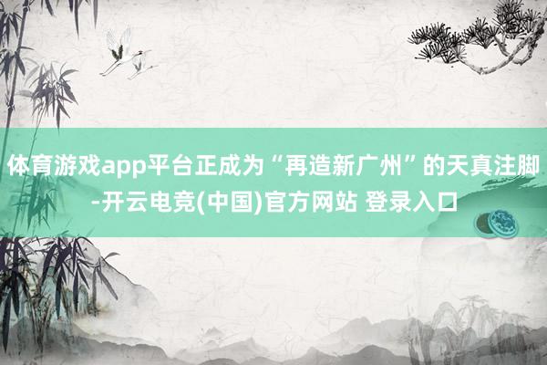 体育游戏app平台正成为“再造新广州”的天真注脚-开云电竞(中国)官方网站 登录入口