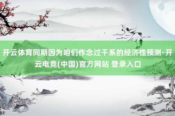 开云体育同期因为咱们作念过干系的经济性预测-开云电竞(中国)官方网站 登录入口