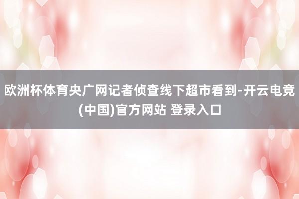 欧洲杯体育央广网记者侦查线下超市看到-开云电竞(中国)官方网站 登录入口