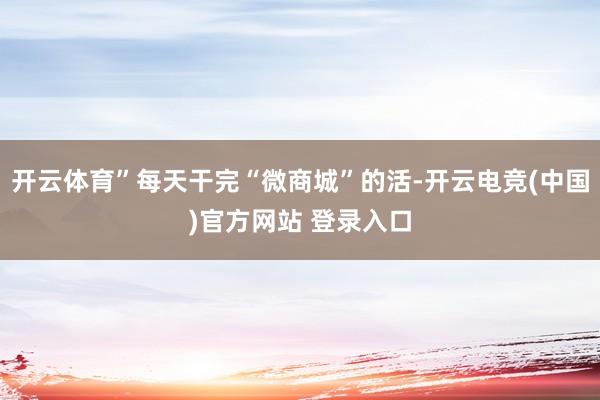 开云体育”每天干完“微商城”的活-开云电竞(中国)官方网站 登录入口