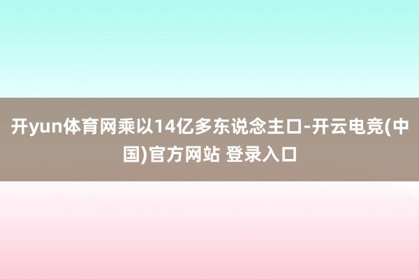 开yun体育网乘以14亿多东说念主口-开云电竞(中国)官方网站 登录入口