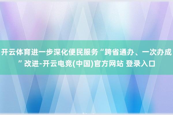开云体育进一步深化便民服务“跨省通办、一次办成”改进-开云电竞(中国)官方网站 登录入口