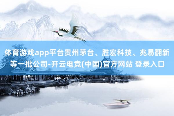 体育游戏app平台贵州茅台、胜宏科技、兆易翻新等一批公司-开云电竞(中国)官方网站 登录入口