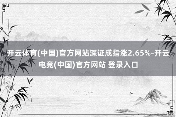 开云体育(中国)官方网站深证成指涨2.65%-开云电竞(中国)官方网站 登录入口