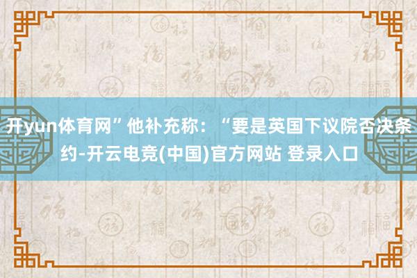 开yun体育网”他补充称：“要是英国下议院否决条约-开云电竞(中国)官方网站 登录入口