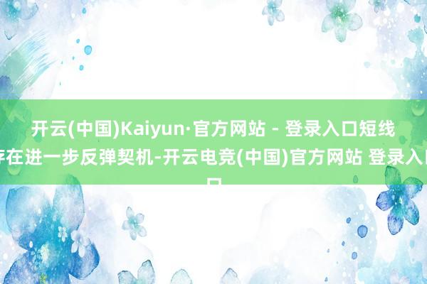 开云(中国)Kaiyun·官方网站 - 登录入口短线存在进一步反弹契机-开云电竞(中国)官方网站 登录入口
