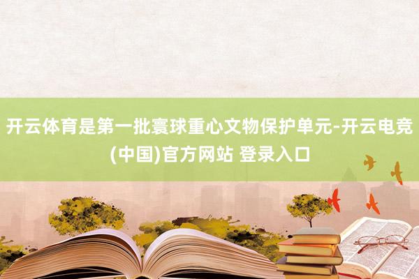 开云体育是第一批寰球重心文物保护单元-开云电竞(中国)官方网站 登录入口