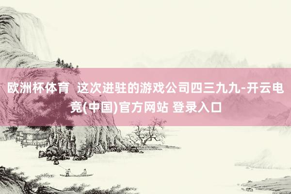 欧洲杯体育  这次进驻的游戏公司四三九九-开云电竞(中国)官方网站 登录入口