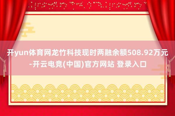 开yun体育网龙竹科技现时两融余额508.92万元-开云电竞(中国)官方网站 登录入口